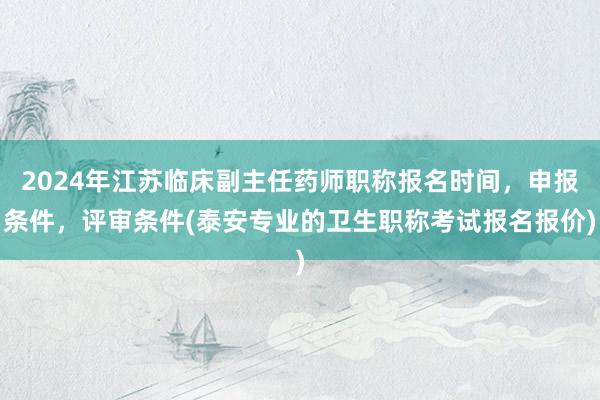 2024年江苏临床副主任药师职称报名时间，申报条件，评审条件(泰安专业的卫生职称考试报名报价)