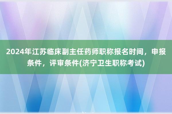 2024年江苏临床副主任药师职称报名时间，申报条件，评审条件(济宁卫生职称考试)