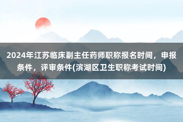 2024年江苏临床副主任药师职称报名时间，申报条件，评审条件(滨湖区卫生职称考试时间)