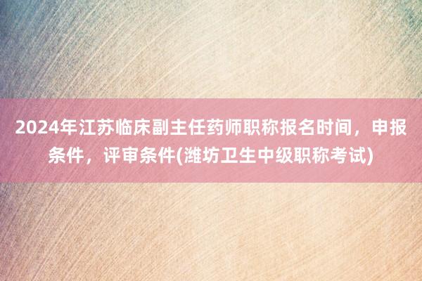 2024年江苏临床副主任药师职称报名时间，申报条件，评审条件(潍坊卫生中级职称考试)