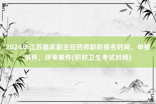 2024年江苏临床副主任药师职称报名时间，申报条件，评审条件(职称卫生考试时间)