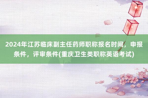 2024年江苏临床副主任药师职称报名时间，申报条件，评审条件(重庆卫生类职称英语考试)