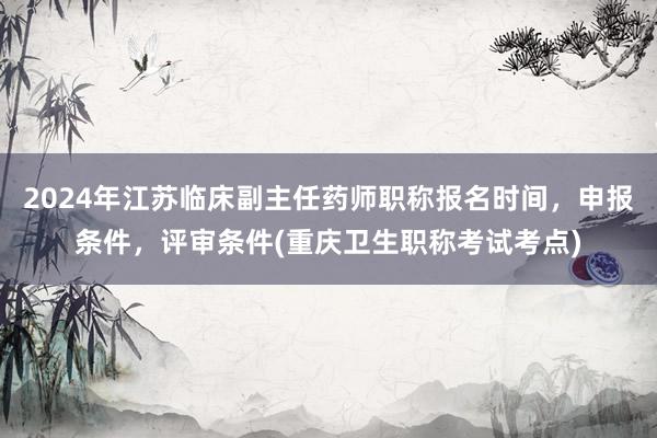 2024年江苏临床副主任药师职称报名时间，申报条件，评审条件(重庆卫生职称考试考点)