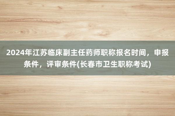2024年江苏临床副主任药师职称报名时间，申报条件，评审条件(长春市卫生职称考试)