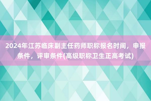 2024年江苏临床副主任药师职称报名时间，申报条件，评审条件(高级职称卫生正高考试)