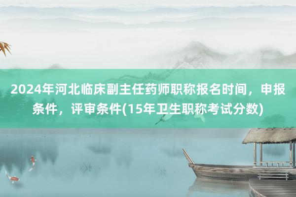 2024年河北临床副主任药师职称报名时间，申报条件，评审条件(15年卫生职称考试分数)