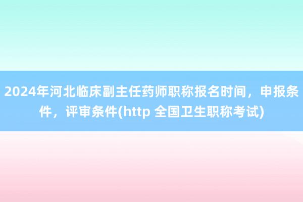 2024年河北临床副主任药师职称报名时间，申报条件，评审条件(http 全国卫生职称考试)