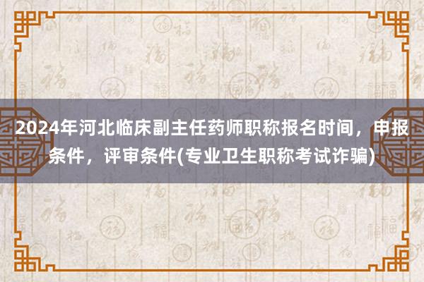 2024年河北临床副主任药师职称报名时间，申报条件，评审条件(专业卫生职称考试诈骗)