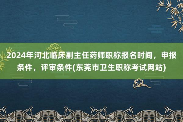 2024年河北临床副主任药师职称报名时间，申报条件，评审条件(东莞市卫生职称考试网站)