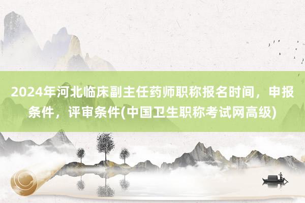 2024年河北临床副主任药师职称报名时间，申报条件，评审条件(中国卫生职称考试网高级)
