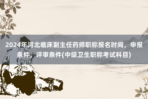 2024年河北临床副主任药师职称报名时间，申报条件，评审条件(中级卫生职称考试科目)