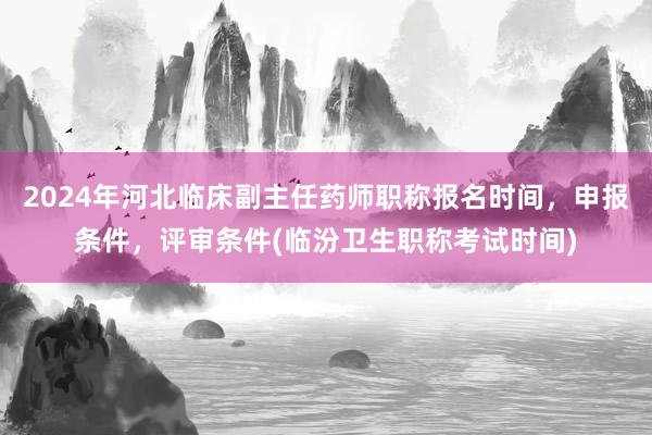 2024年河北临床副主任药师职称报名时间，申报条件，评审条件(临汾卫生职称考试时间)
