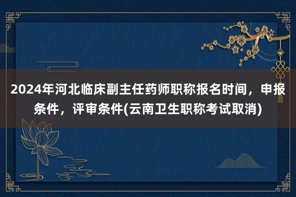 2024年河北临床副主任药师职称报名时间，申报条件，评审条件(云南卫生职称考试取消)