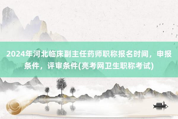 2024年河北临床副主任药师职称报名时间，申报条件，评审条件(亮考网卫生职称考试)