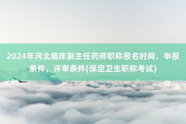 2024年河北临床副主任药师职称报名时间，申报条件，评审条件(保定卫生职称考试)
