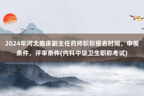 2024年河北临床副主任药师职称报名时间，申报条件，评审条件(内科中级卫生职称考试)