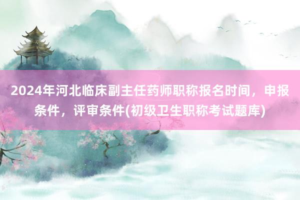 2024年河北临床副主任药师职称报名时间，申报条件，评审条件(初级卫生职称考试题库)