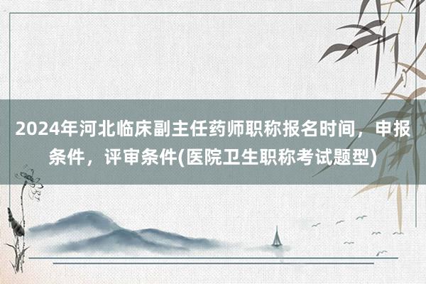 2024年河北临床副主任药师职称报名时间，申报条件，评审条件(医院卫生职称考试题型)