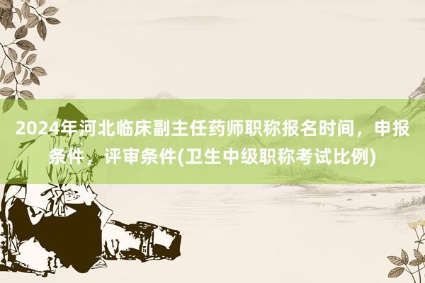 2024年河北临床副主任药师职称报名时间，申报条件，评审条件(卫生中级职称考试比例)