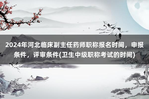 2024年河北临床副主任药师职称报名时间，申报条件，评审条件(卫生中级职称考试的时间)