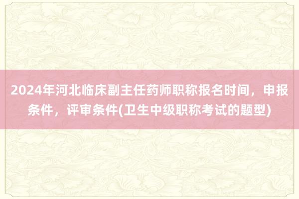 2024年河北临床副主任药师职称报名时间，申报条件，评审条件(卫生中级职称考试的题型)