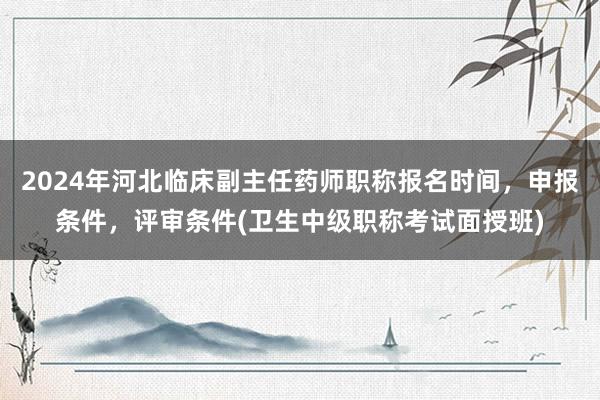 2024年河北临床副主任药师职称报名时间，申报条件，评审条件(卫生中级职称考试面授班)