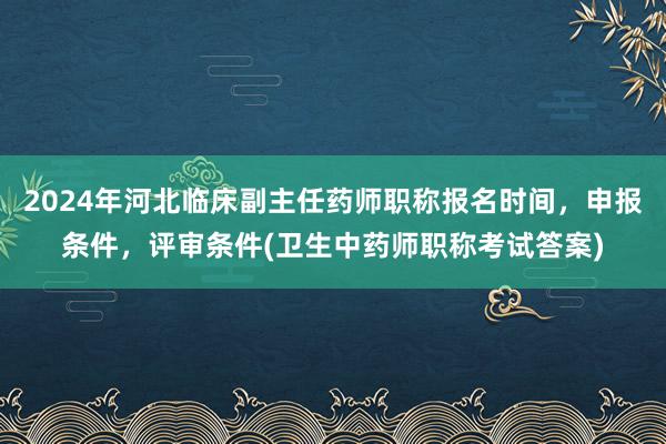 2024年河北临床副主任药师职称报名时间，申报条件，评审条件(卫生中药师职称考试答案)