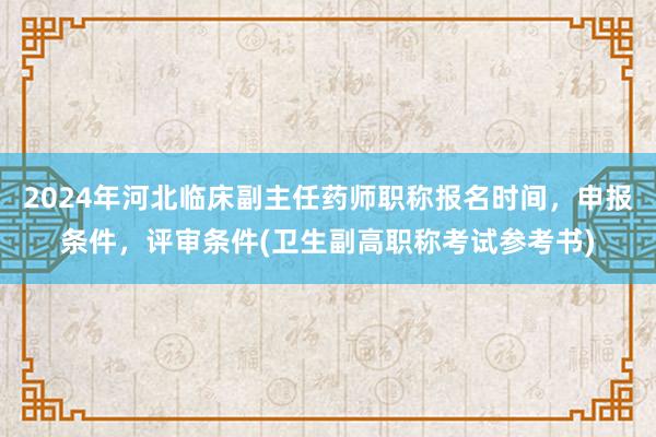 2024年河北临床副主任药师职称报名时间，申报条件，评审条件(卫生副高职称考试参考书)
