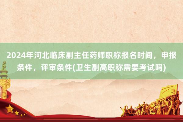 2024年河北临床副主任药师职称报名时间，申报条件，评审条件(卫生副高职称需要考试吗)