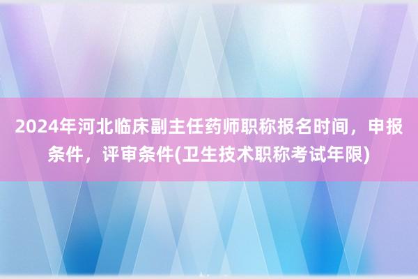 2024年河北临床副主任药师职称报名时间，申报条件，评审条件(卫生技术职称考试年限)
