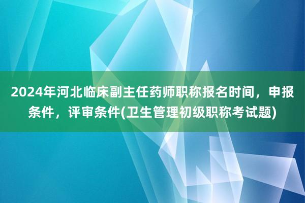 2024年河北临床副主任药师职称报名时间，申报条件，评审条件(卫生管理初级职称考试题)