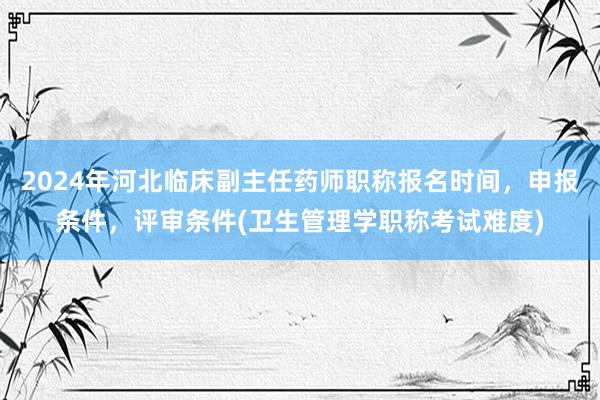 2024年河北临床副主任药师职称报名时间，申报条件，评审条件(卫生管理学职称考试难度)