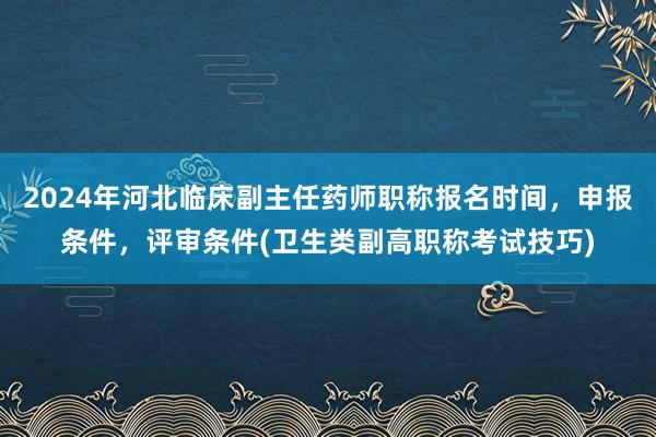 2024年河北临床副主任药师职称报名时间，申报条件，评审条件(卫生类副高职称考试技巧)