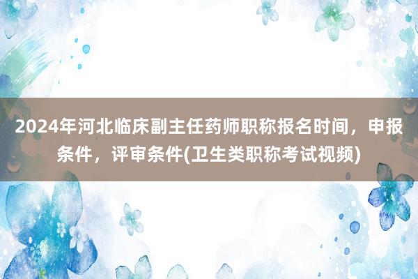2024年河北临床副主任药师职称报名时间，申报条件，评审条件(卫生类职称考试视频)