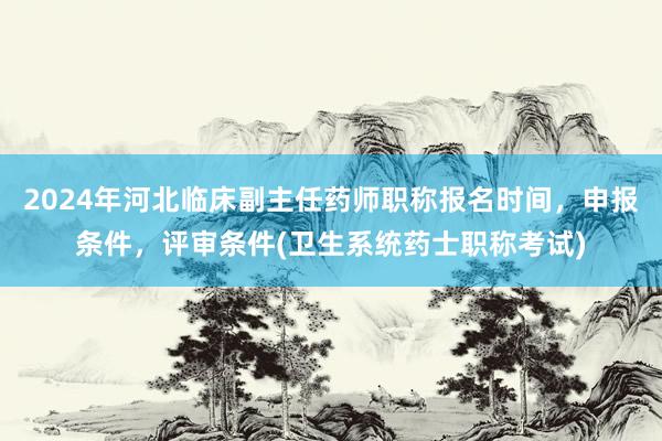 2024年河北临床副主任药师职称报名时间，申报条件，评审条件(卫生系统药士职称考试)