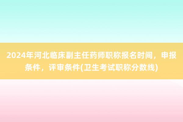 2024年河北临床副主任药师职称报名时间，申报条件，评审条件(卫生考试职称分数线)