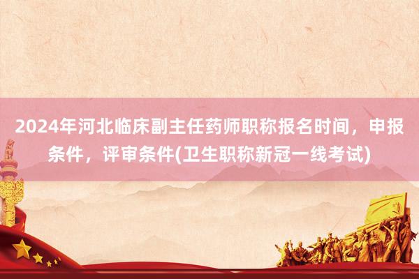 2024年河北临床副主任药师职称报名时间，申报条件，评审条件(卫生职称新冠一线考试)