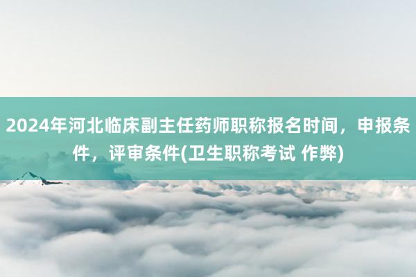 2024年河北临床副主任药师职称报名时间，申报条件，评审条件(卫生职称考试 作弊)