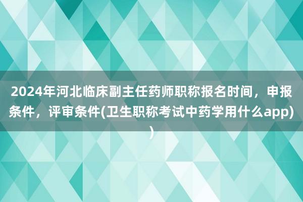 2024年河北临床副主任药师职称报名时间，申报条件，评审条件(卫生职称考试中药学用什么app)