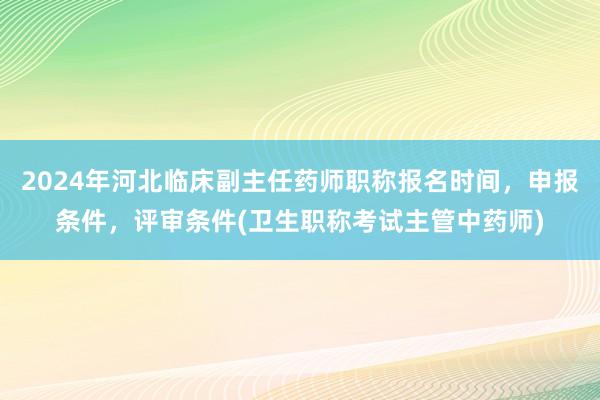 2024年河北临床副主任药师职称报名时间，申报条件，评审条件(卫生职称考试主管中药师)