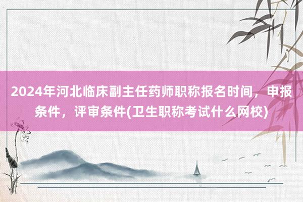 2024年河北临床副主任药师职称报名时间，申报条件，评审条件(卫生职称考试什么网校)