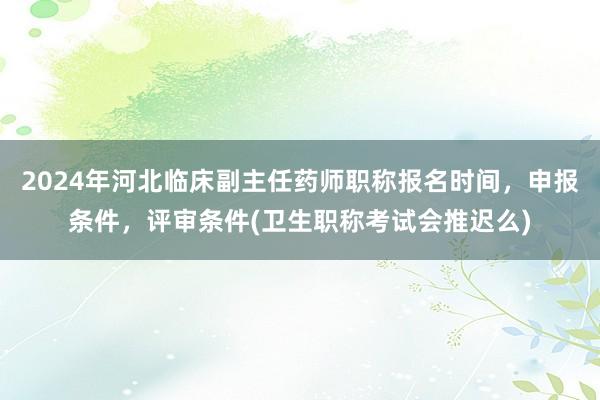 2024年河北临床副主任药师职称报名时间，申报条件，评审条件(卫生职称考试会推迟么)