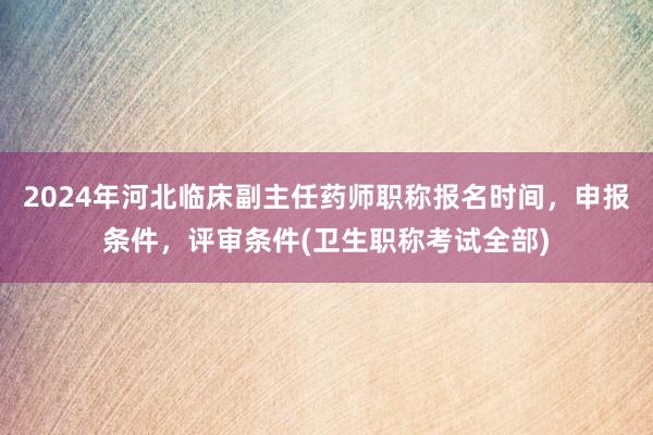 2024年河北临床副主任药师职称报名时间，申报条件，评审条件(卫生职称考试全部)