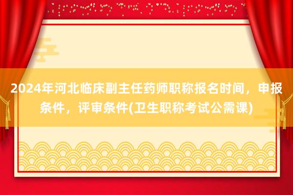 2024年河北临床副主任药师职称报名时间，申报条件，评审条件(卫生职称考试公需课)