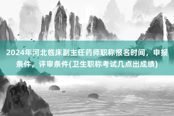2024年河北临床副主任药师职称报名时间，申报条件，评审条件(卫生职称考试几点出成绩)