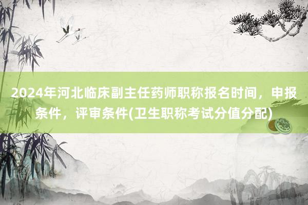 2024年河北临床副主任药师职称报名时间，申报条件，评审条件(卫生职称考试分值分配)