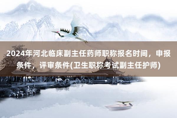 2024年河北临床副主任药师职称报名时间，申报条件，评审条件(卫生职称考试副主任护师)