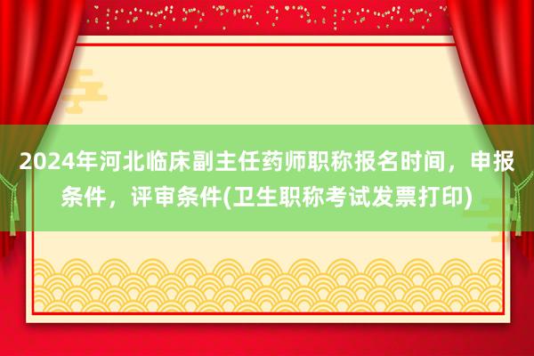 2024年河北临床副主任药师职称报名时间，申报条件，评审条件(卫生职称考试发票打印)