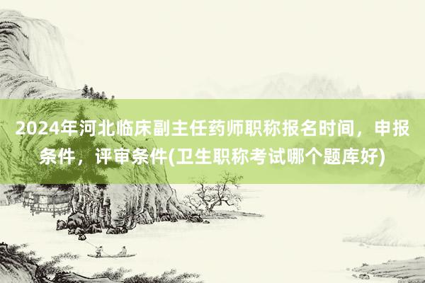 2024年河北临床副主任药师职称报名时间，申报条件，评审条件(卫生职称考试哪个题库好)