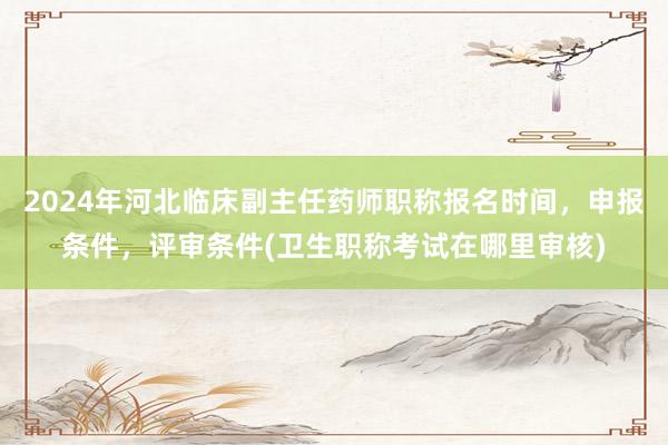 2024年河北临床副主任药师职称报名时间，申报条件，评审条件(卫生职称考试在哪里审核)